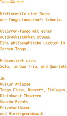 TangoGuitar
 Mittlerweile eine Ikone
der Tango-Landschaft Schweiz. 

Gitarren-Tango mit einer Ausdrucksstärken stimme.
Eine philosophische Lektion im Sachen Tango.

Präsentiert sich:
Solo, im Duo Trio, und Quartett 

Im
Kultur Anlässe
Tango Clubs, Konzert, Einlagen, 
Kleinkunst Theatern 
Gaucho-Events 
Privatanlässen
und Hintergrundmusik 